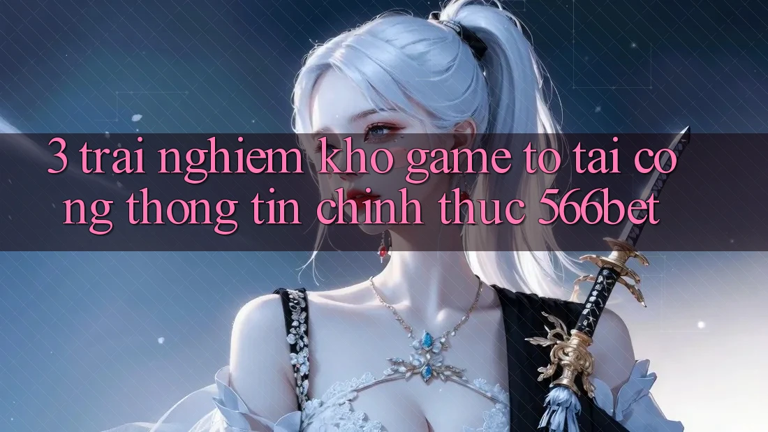 3. Trải nghiệm Kho Game To Tại Cổng thông tin Chính Thức 566bet