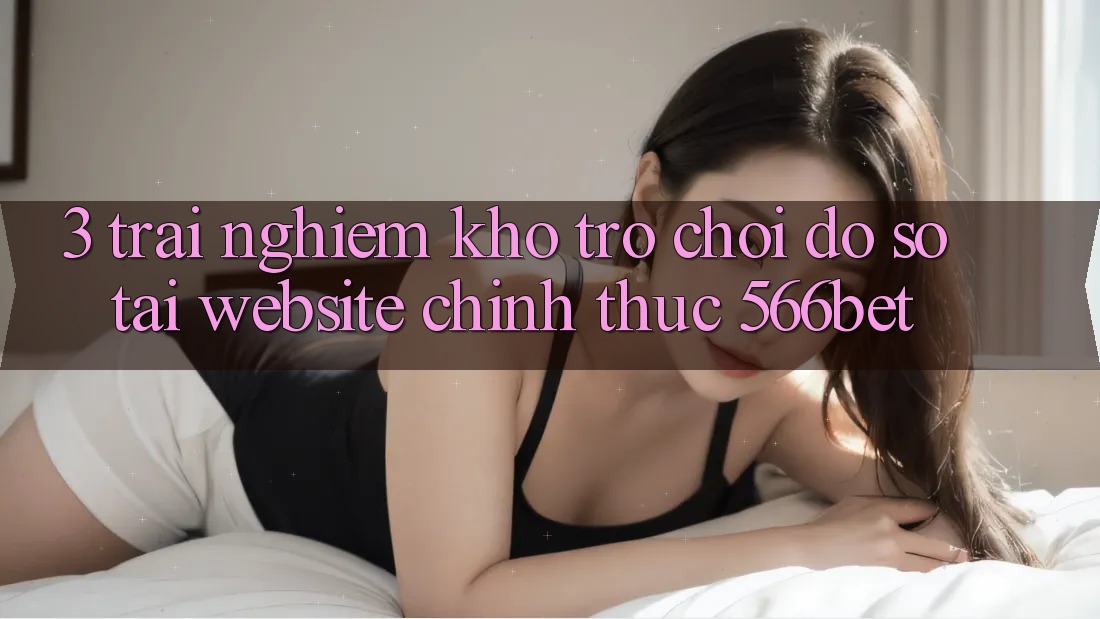 3. Trải nghiệm Kho Trò chơi Đồ Sộ Tại Website Chính Thức 566bet 3. Trải nghiệm Kho Trò chơi Đồ Sộ Tại Website Chính Thức 566bet