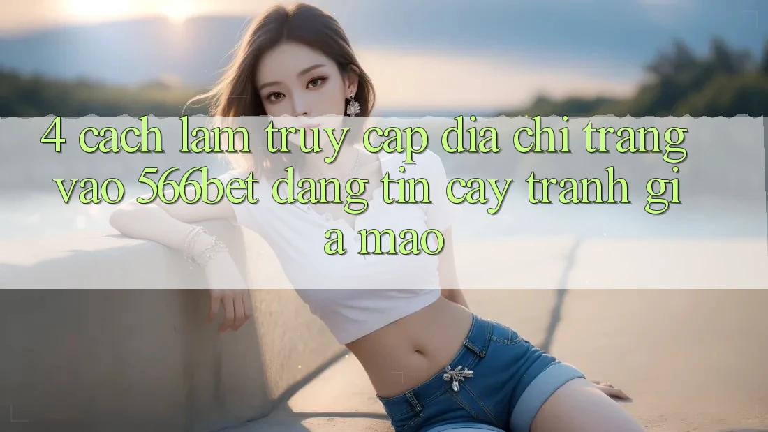 4. Cách làm Truy Cập Địa chỉ trang Vào 566bet Đáng tin cậy – Tránh Giả Mạo