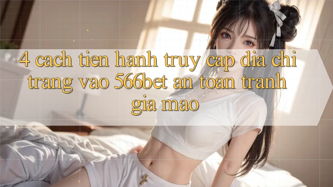 4. Cách tiến hành Truy Cập Địa chỉ trang Vào 566bet An Toàn – Tránh Giả Mạo