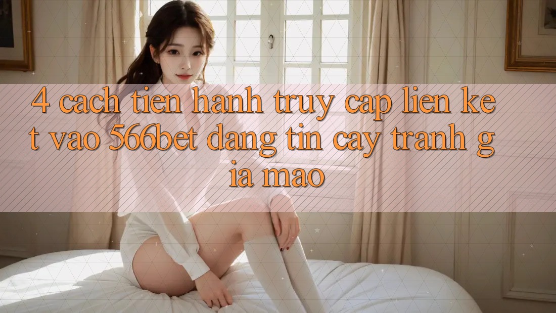 4. Cách tiến hành Truy Cập Liên kết Vào 566bet Đáng tin cậy – Tránh Giả Mạo 4. Cách tiến hành Truy Cập Liên kết Vào 566bet Đáng tin cậy – Tránh Giả Mạo