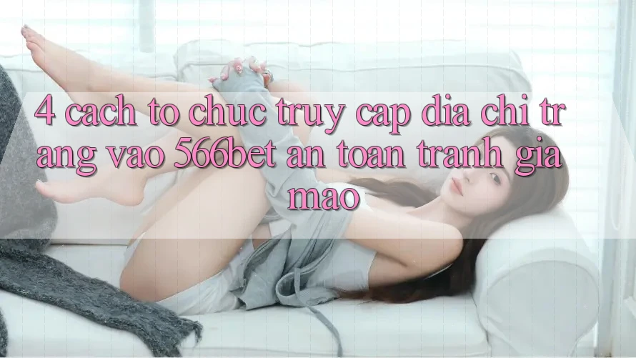 4. Cách tổ chức Truy Cập Địa chỉ trang Vào 566bet An Toàn – Tránh Giả Mạo 4. Cách tổ chức Truy Cập Địa chỉ trang Vào 566bet An Toàn – Tránh Giả Mạo