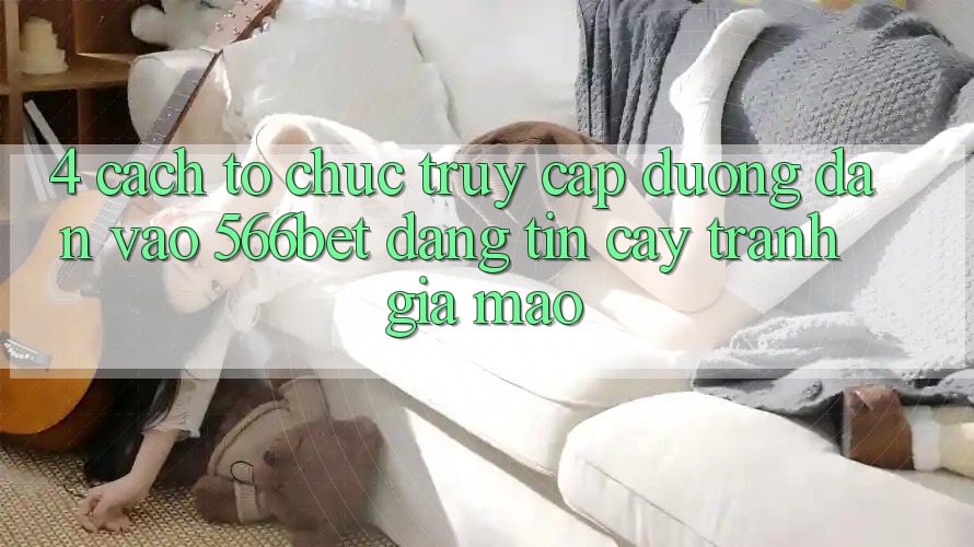 4. Cách tổ chức Truy Cập Đường dẫn Vào 566bet Đáng tin cậy – Tránh Giả Mạo