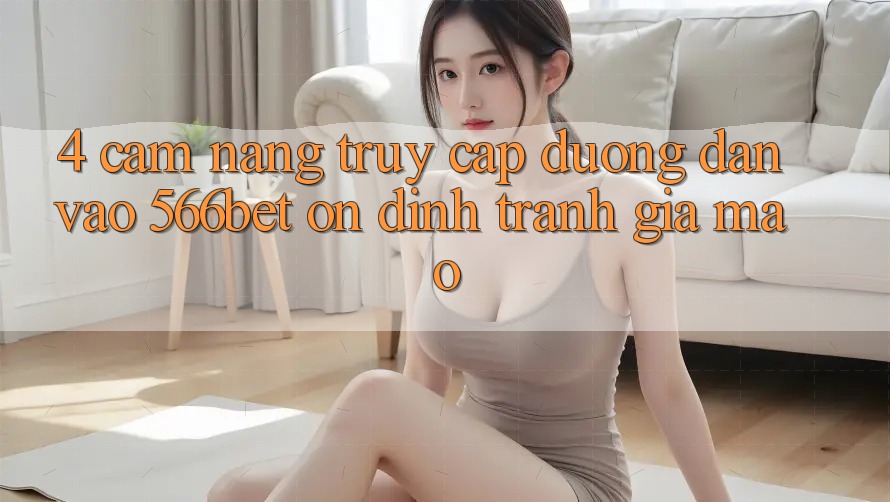 4. Cẩm nang Truy Cập Đường dẫn Vào 566bet Ổn định – Tránh Giả Mạo