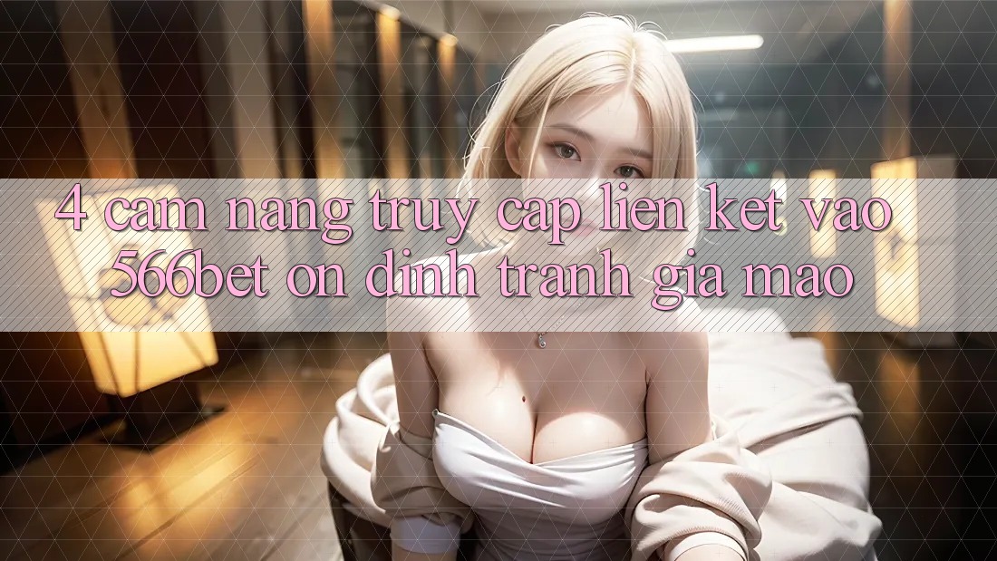 4. Cẩm nang Truy Cập Liên kết Vào 566bet Ổn định – Tránh Giả Mạo 4. Cẩm nang Truy Cập Liên kết Vào 566bet Ổn định – Tránh Giả Mạo