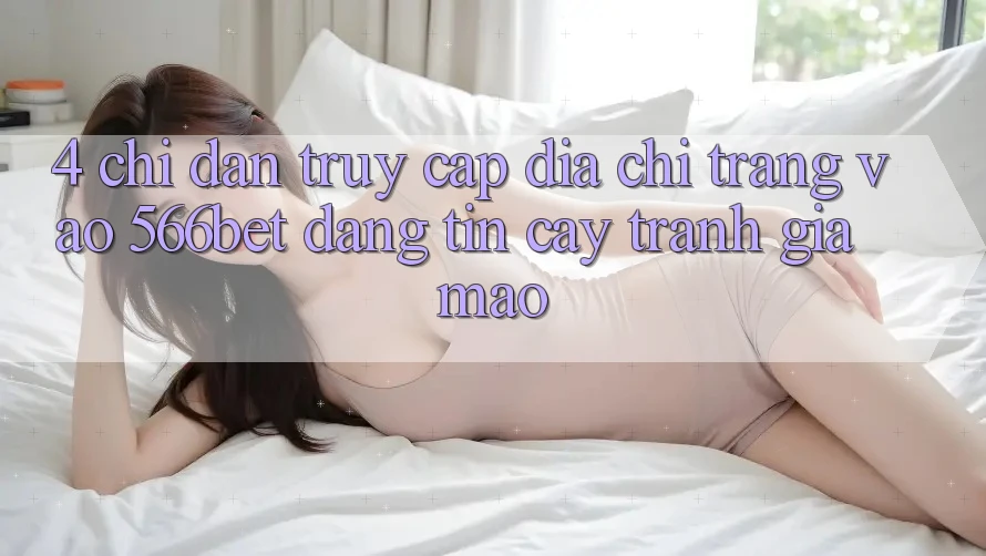 4. Chỉ dẫn Truy Cập Địa chỉ trang Vào 566bet Đáng tin cậy – Tránh Giả Mạo