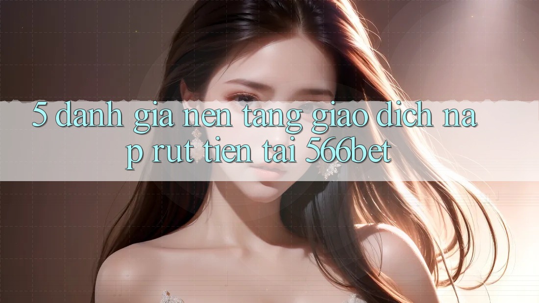 5. Đánh Giá Nền tảng Giao Dịch Nạp – Rút Tiền Tại 566bet 5. Đánh Giá Nền tảng Giao Dịch Nạp – Rút Tiền Tại 566bet