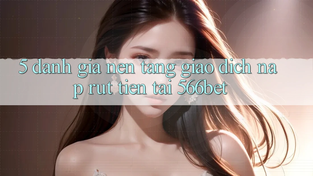 5. Đánh Giá Nền tảng Giao Dịch Nạp – Rút Tiền Tại 566bet
