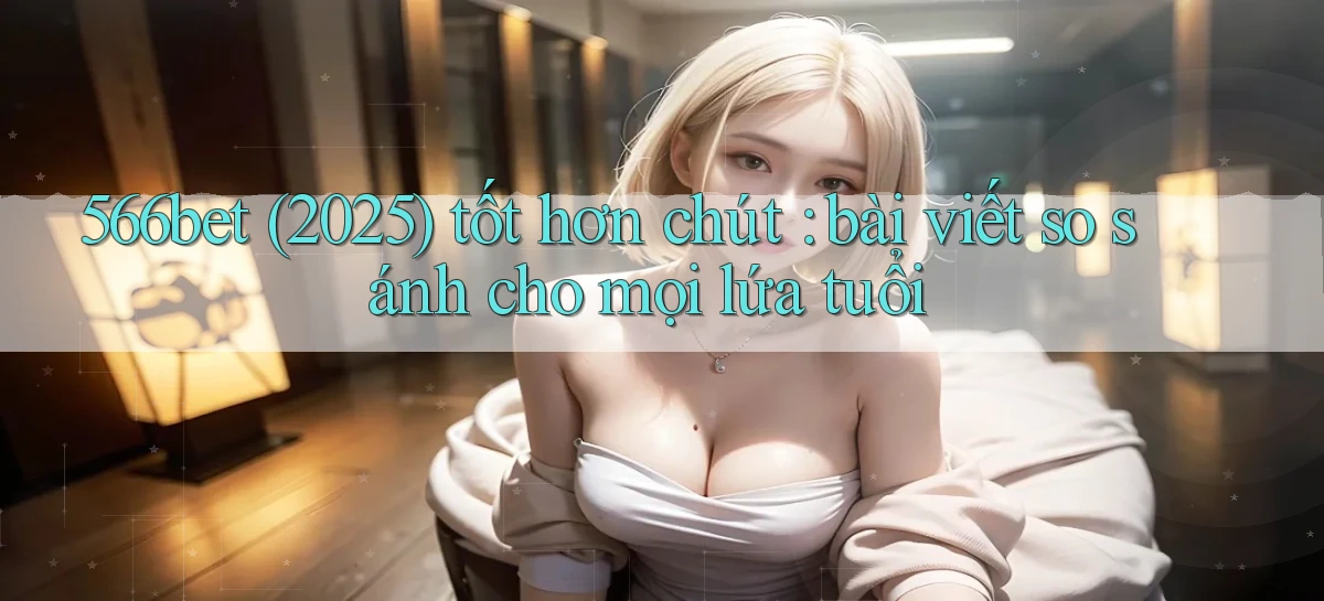566bet (2025) tốt hơn chút bài viết so sánh cho mọi lứa tuổi