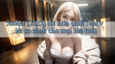 566bet (2025) tốt hơn chút bài viết so sánh cho mọi lứa tuổi