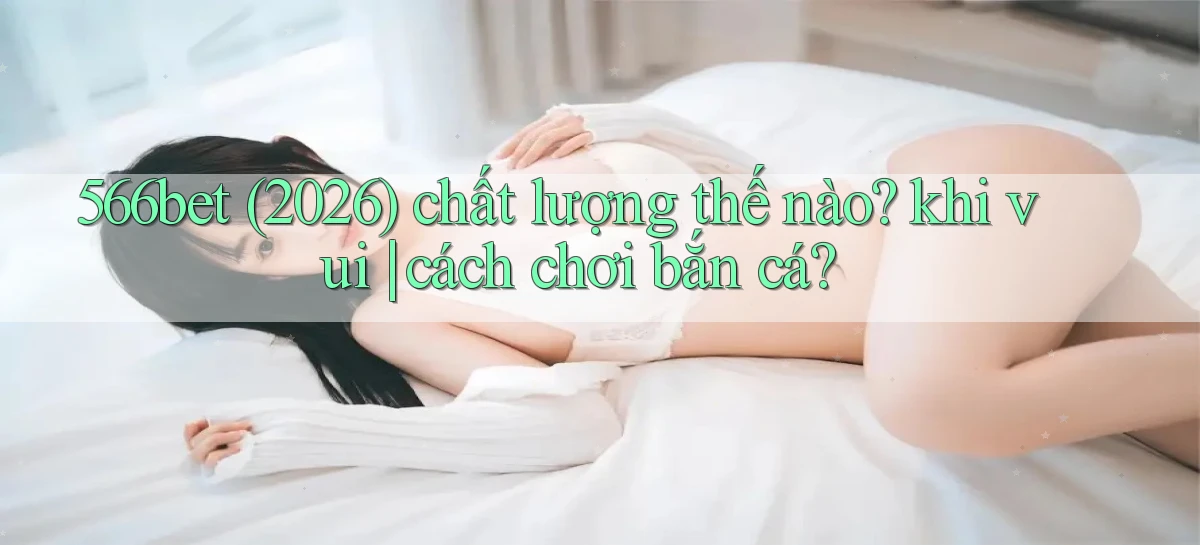 566bet (2026) chất lượng thế nào khi vui cách chơi bắn cá