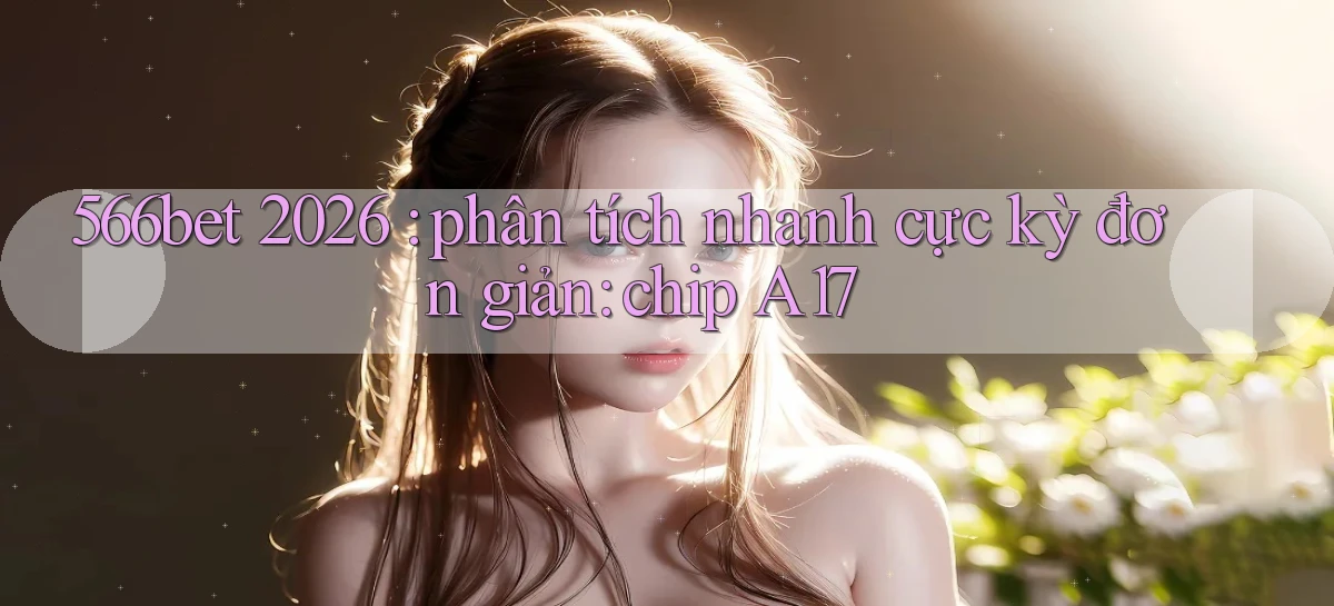566bet 2026 phân tích nhanh cực kỳ đơn giản chip A17