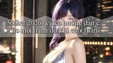 566bet 2026 video hướng dẫn cho mọi trình độ khi cuối tuần