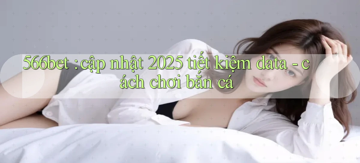 566bet cập nhật 2025 tiết kiệm data   cách chơi bắn cá