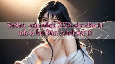 566bet cập nhật 2026 cho dân tỉnh lẻ bài bản Android 15