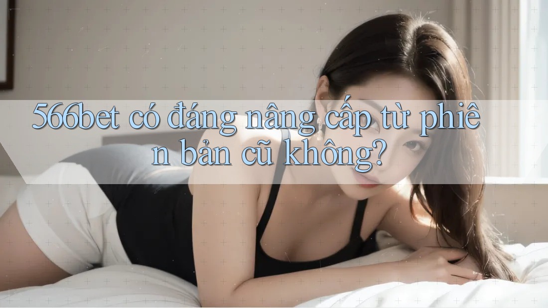 566bet có đáng nâng cấp từ phiên bản cũ không?