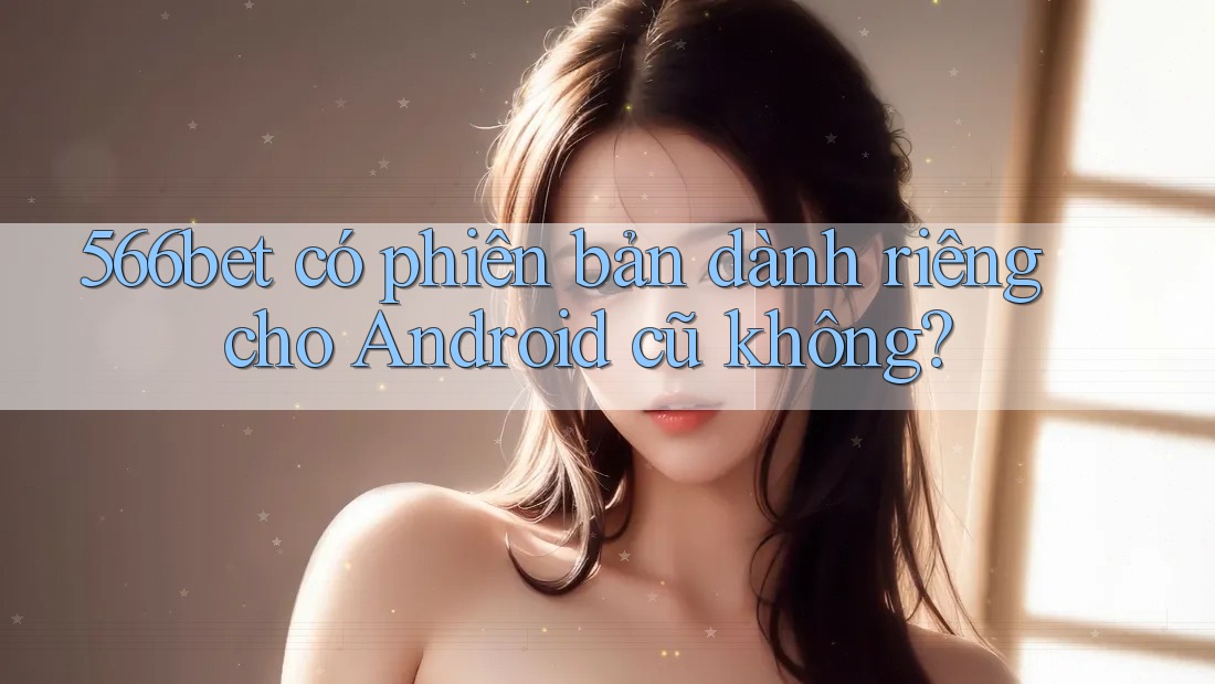 566bet có phiên bản dành riêng cho Android cũ không? 566bet có phiên bản dành riêng cho Android cũ không?