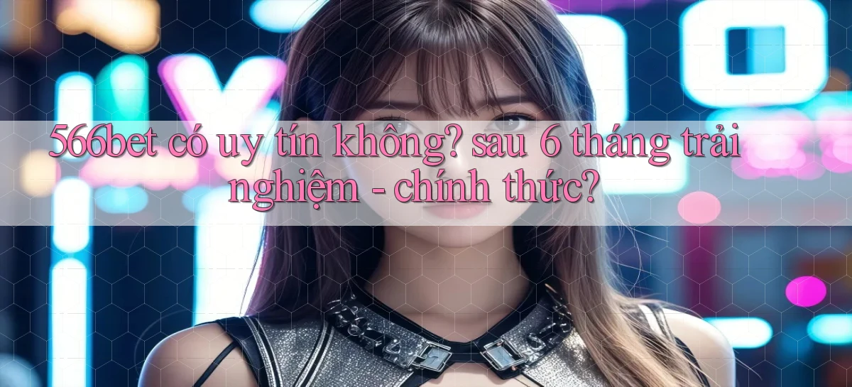 566bet có uy tín không sau 6 tháng trải nghiệm   chính thức