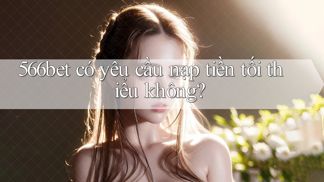 566bet có yêu cầu nạp tiền tối thiểu không? 566bet có yêu cầu nạp tiền tối thiểu không?