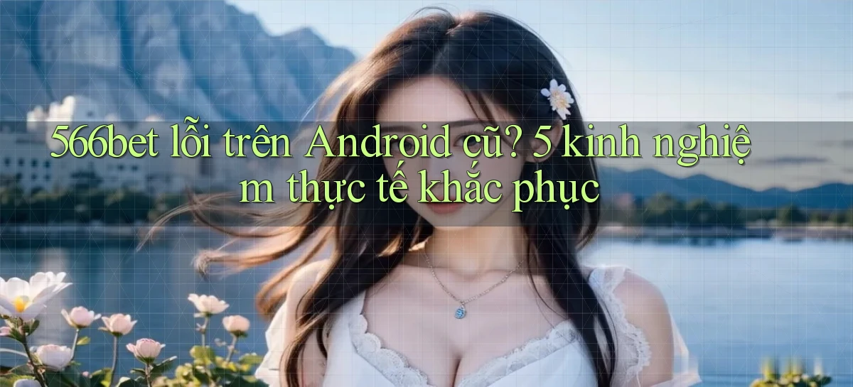 566bet lỗi trên Android cũ 5 kinh nghiệm thực tế khắc phục