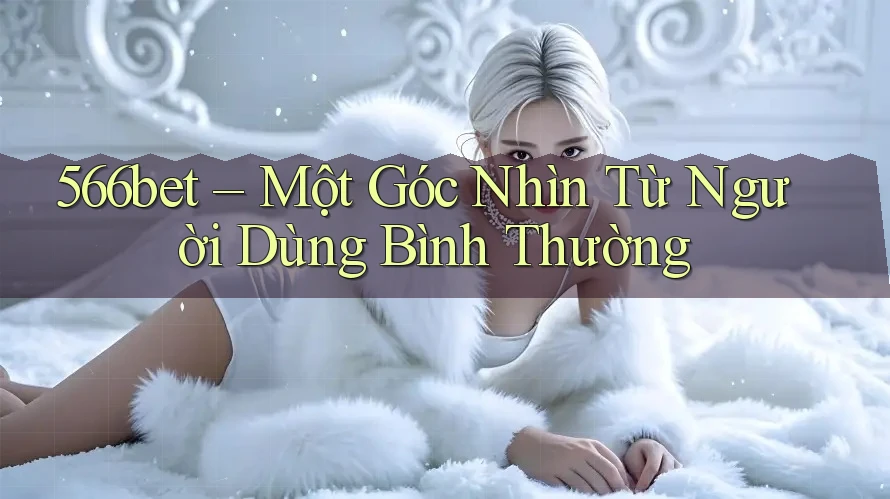 566bet – Một Góc Nhìn Từ Người Dùng Bình Thường 566bet – Một Góc Nhìn Từ Người Dùng Bình Thường