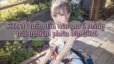 566bet tuần đầu tiên sau 6 tháng trải nghiệm phiên bản 2026