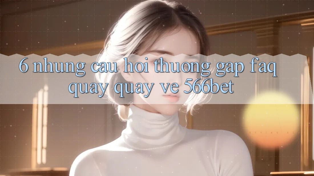 6. Những Câu Hỏi Thường Gặp (FAQ) Quay quay về 566bet