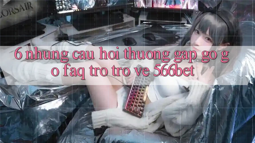 6. Những Câu Hỏi Thường Gặp gỡ gỡ (FAQ) Trở trở về 566bet