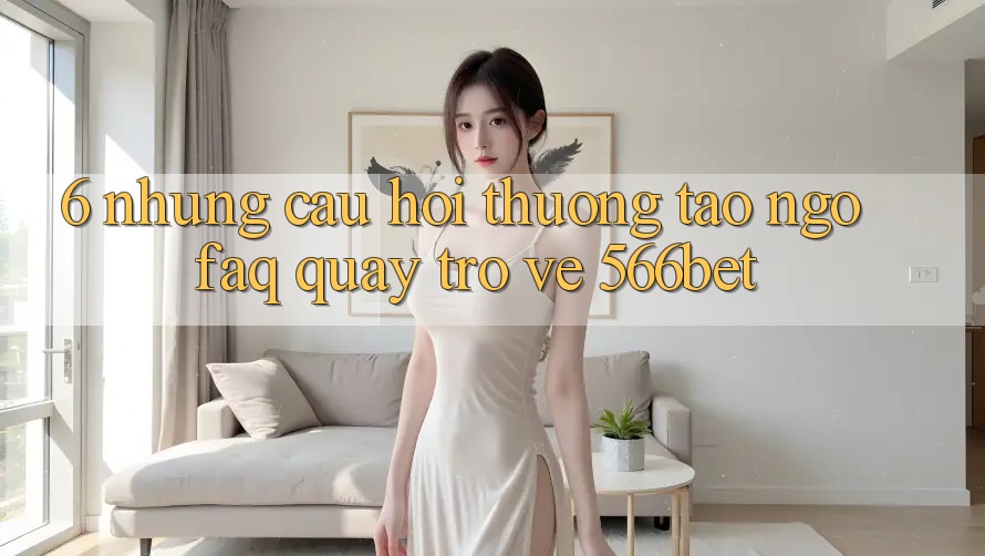 6. Những Câu Hỏi Thường Tao ngộ (FAQ) Quay trở về 566bet 6. Những Câu Hỏi Thường Tao ngộ (FAQ) Quay trở về 566bet