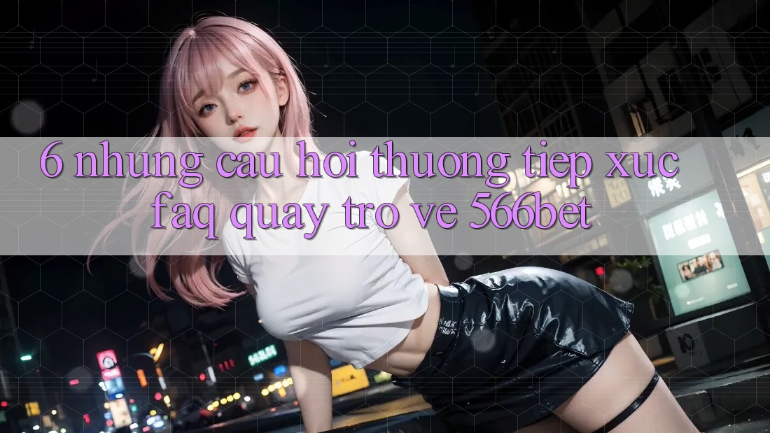 6. Những Câu Hỏi Thường Tiếp xúc (FAQ) Quay trở về 566bet 6. Những Câu Hỏi Thường Tiếp xúc (FAQ) Quay trở về 566bet