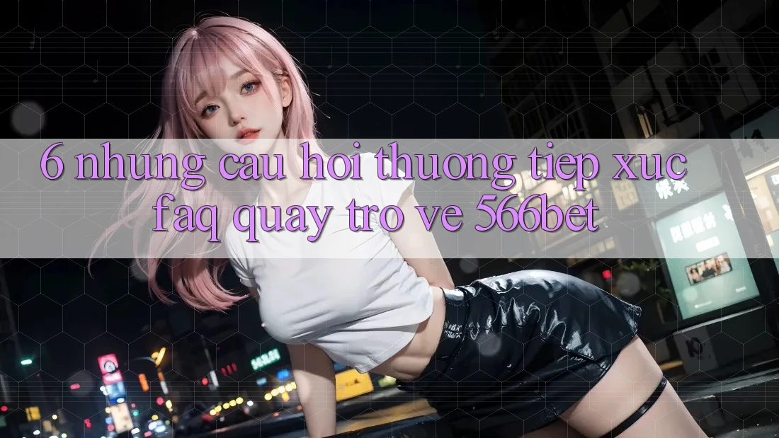 6. Những Câu Hỏi Thường Tiếp xúc (FAQ) Quay trở về 566bet 6. Những Câu Hỏi Thường Tiếp xúc (FAQ) Quay trở về 566bet