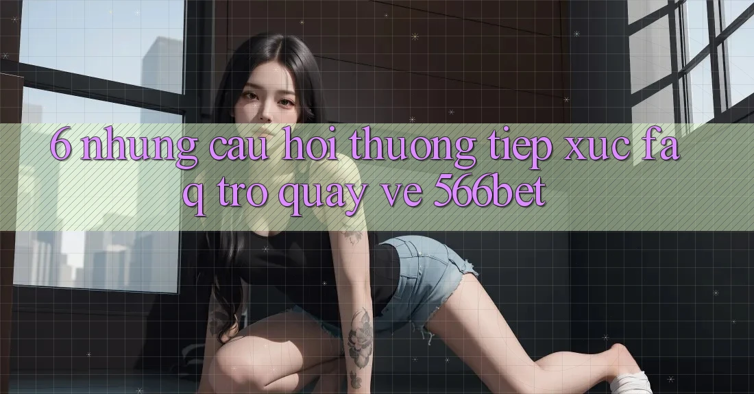 6. Những Câu Hỏi Thường Tiếp xúc (FAQ) Trở quay về 566bet 6. Những Câu Hỏi Thường Tiếp xúc (FAQ) Trở quay về 566bet