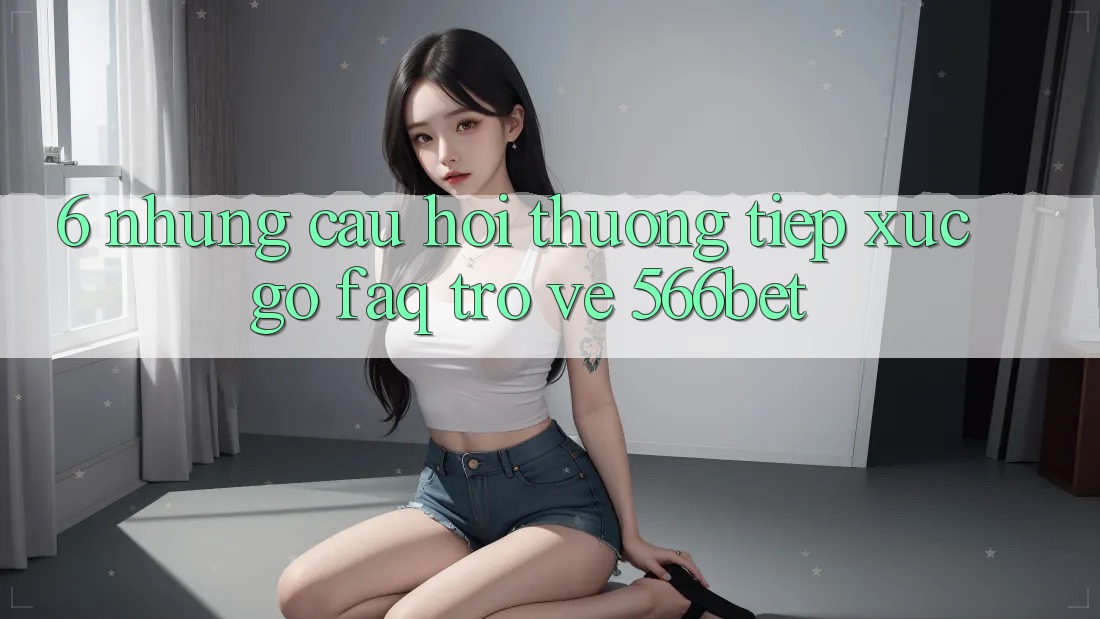 6. Những Câu Hỏi Thường Tiếp xúc gỡ (FAQ) Trở về 566bet