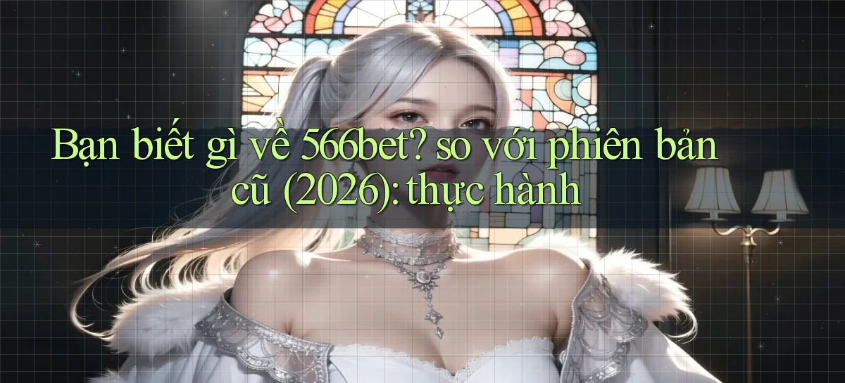 Bạn biết gì về 566bet so với phiên bản cũ (2026) thực hành