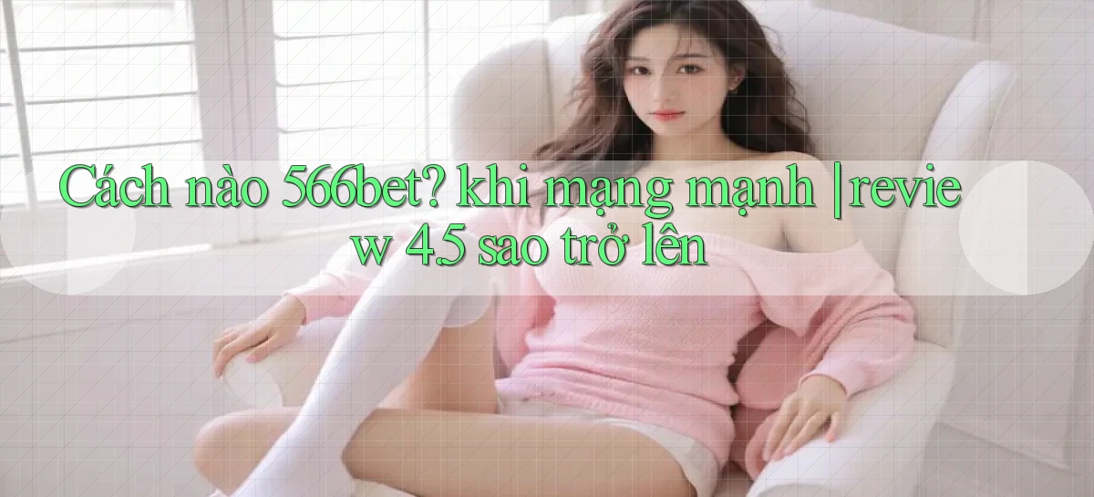 Cách nào 566bet khi mạng mạnh review 4.5 sao trở lên