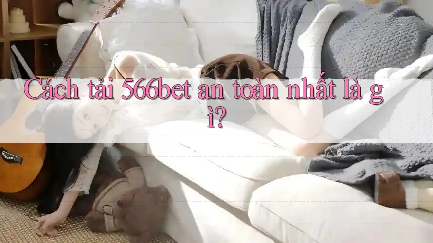 Cách tải 566bet an toàn nhất là gì?