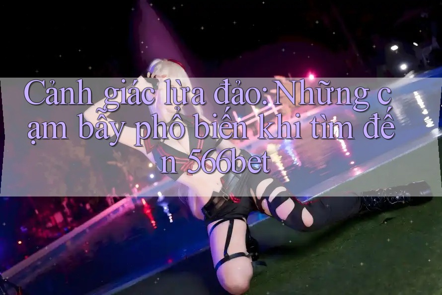 Cảnh giác lừa đảo: Những cạm bẫy phổ biến khi tìm đến 566bet
