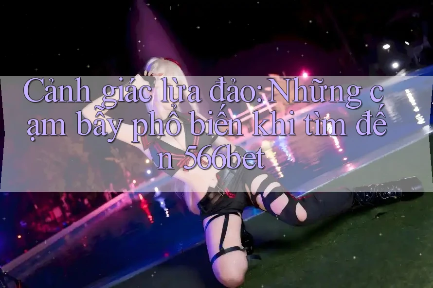 Cảnh giác lừa đảo: Những cạm bẫy phổ biến khi tìm đến 566bet Cảnh giác lừa đảo: Những cạm bẫy phổ biến khi tìm đến 566bet