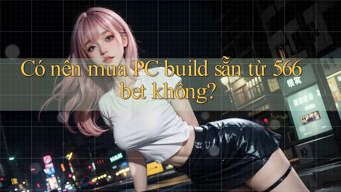 Có nên mua PC build sẵn từ 566bet không?