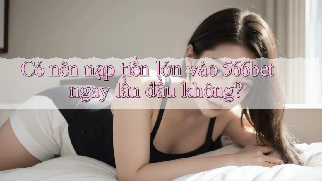 Có nên nạp tiền lớn vào 566bet ngay lần đầu không? Có nên nạp tiền lớn vào 566bet ngay lần đầu không?