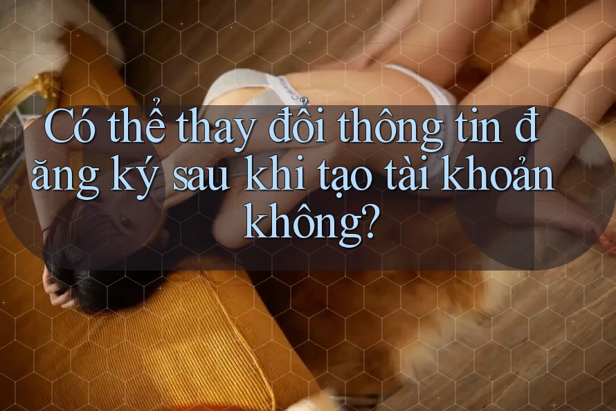 Có thể thay đổi thông tin đăng ký sau khi tạo tài khoản không?
