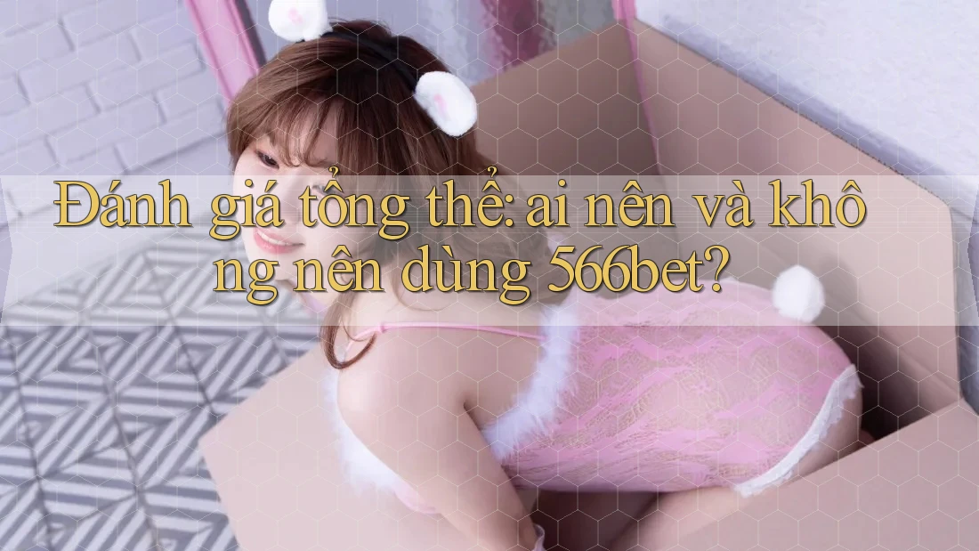 Đánh giá tổng thể: Ai nên và không nên dùng 566bet?