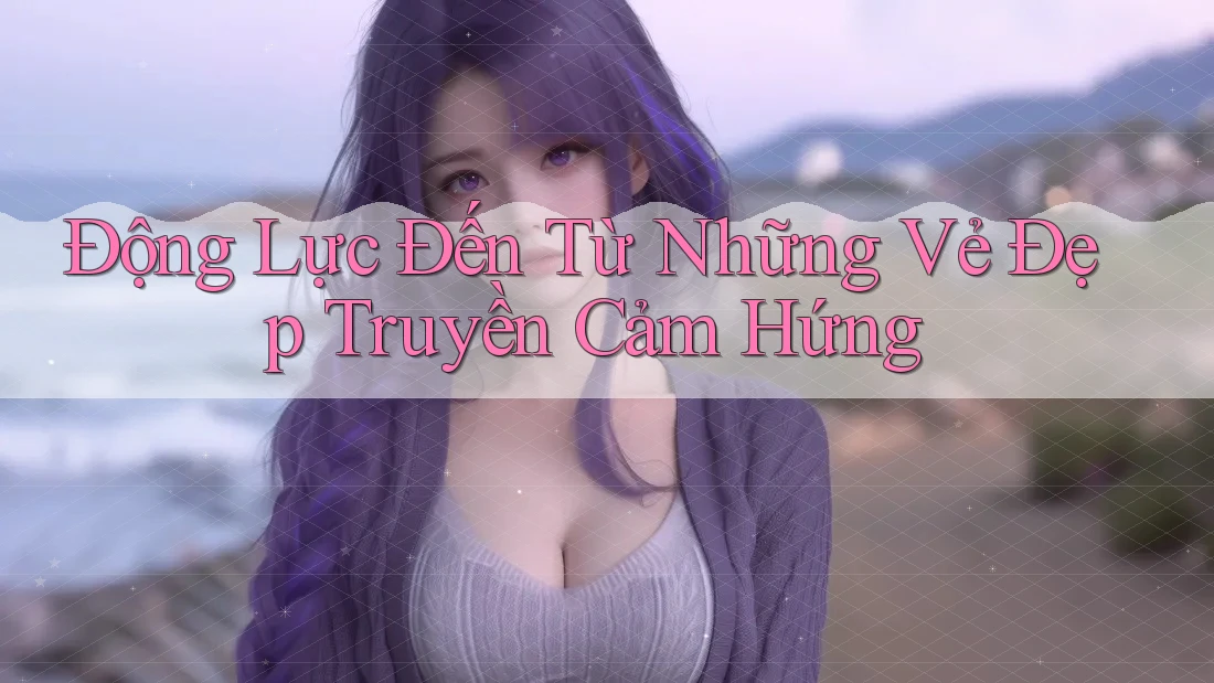 Động Lực Đến Từ Những Vẻ Đẹp Truyền Cảm Hứng Động Lực Đến Từ Những Vẻ Đẹp Truyền Cảm Hứng
