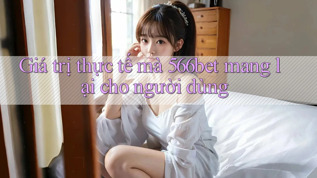 Giá trị thực tế mà 566bet mang lại cho người dùng Giá trị thực tế mà 566bet mang lại cho người dùng