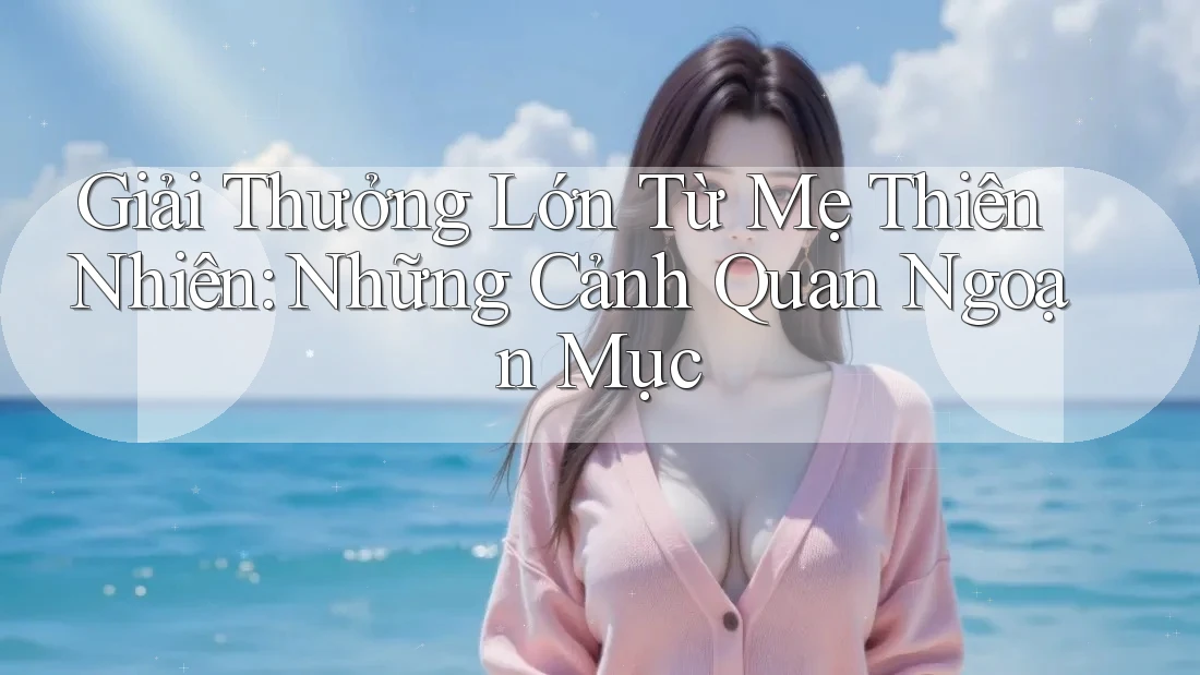 Giải Thưởng Lớn Từ Mẹ Thiên Nhiên: Những Cảnh Quan Ngoạn Mục Giải Thưởng Lớn Từ Mẹ Thiên Nhiên: Những Cảnh Quan Ngoạn Mục