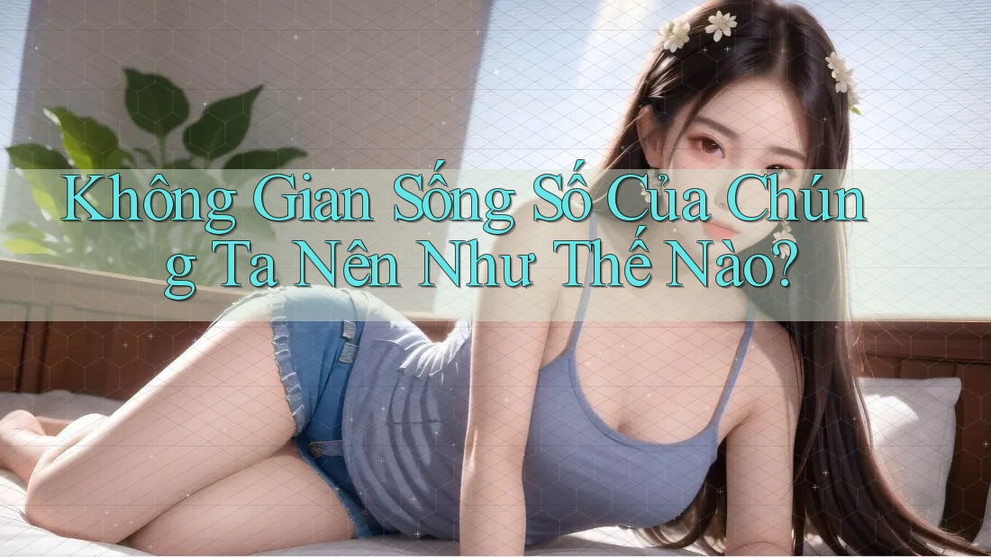 Không Gian Sống Số Của Chúng Ta Nên Như Thế Nào? Không Gian Sống Số Của Chúng Ta Nên Như Thế Nào?