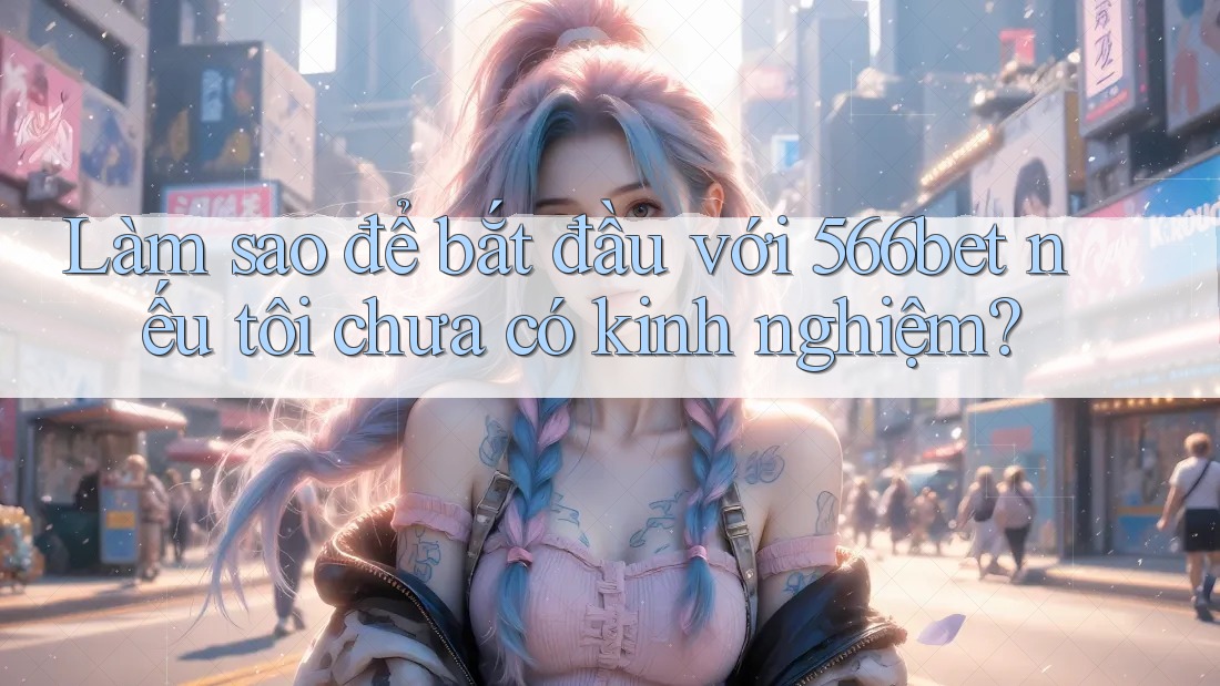 Làm sao để bắt đầu với 566bet nếu tôi chưa có kinh nghiệm?