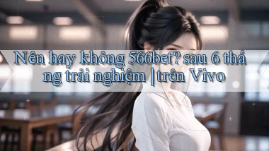 Nên hay không 566bet sau 6 tháng trải nghiệm trên Vivo