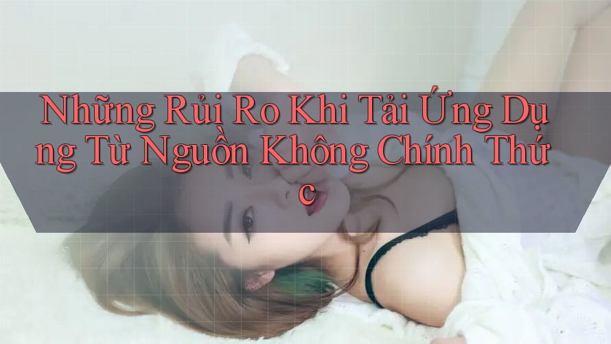 Những Rủi Ro Khi Tải Ứng Dụng Từ Nguồn Không Chính Thức Những Rủi Ro Khi Tải Ứng Dụng Từ Nguồn Không Chính Thức