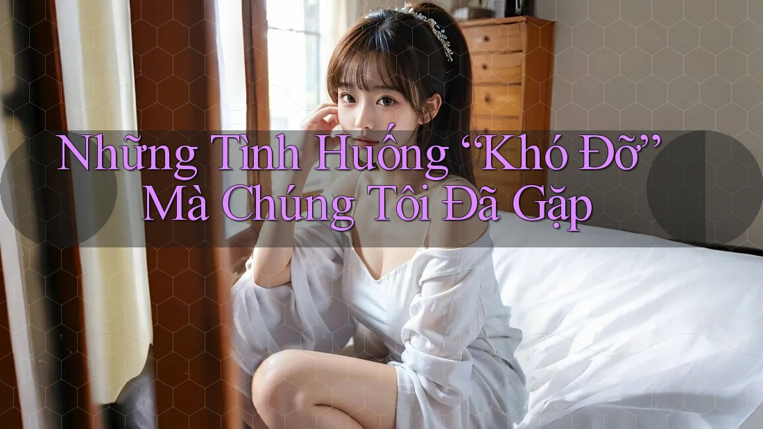 Những Tình Huống “Khó Đỡ” Mà Chúng Tôi Đã Gặp Những Tình Huống “Khó Đỡ” Mà Chúng Tôi Đã Gặp